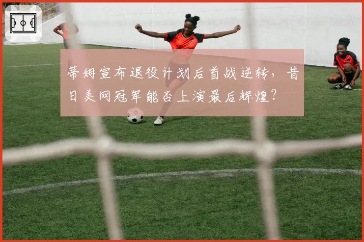 蒂姆宣布退役计划后首战逆转，昔日美网冠军能否上演最后辉煌？