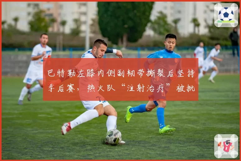 巴特勒左膝内侧副韧带撕裂后坚持季后赛，热火队“注射治疗”被批极端冒险