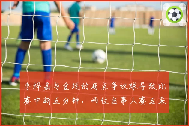 李梓嘉与金廷的局点争议球导致比赛中断五分钟,两位当事人赛后采访态度迥异透露何种玄机?
