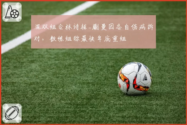 混双组合林诗栋_蒯曼因各自伤病拆对，教练组称最快年底重组