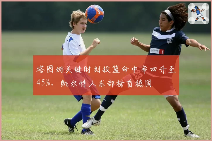 塔图姆关键时刻投篮命中率回升至45%,凯尔特人东部榜首稳固