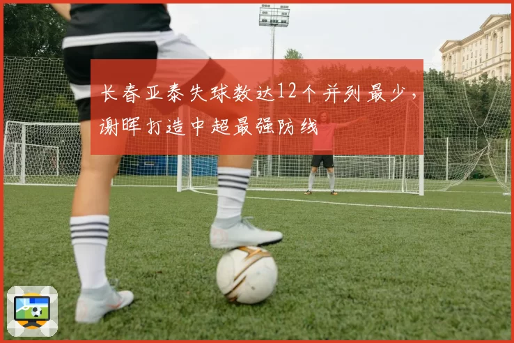 长春亚泰失球数达12个并列最少，谢晖打造中超最强防线