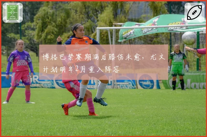 博格巴禁赛期满后膝伤未愈，尤文计划明年2月重入阵容
