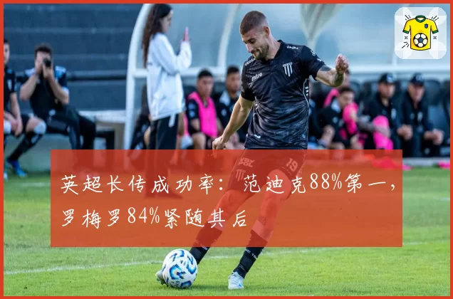 英超长传成功率：范迪克88%第一，罗梅罗84%紧随其后
