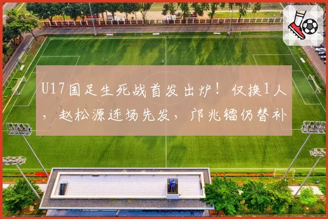 U17国足生死战首发出炉！仅换1人，赵松源连场先发，邝兆镭仍替补
