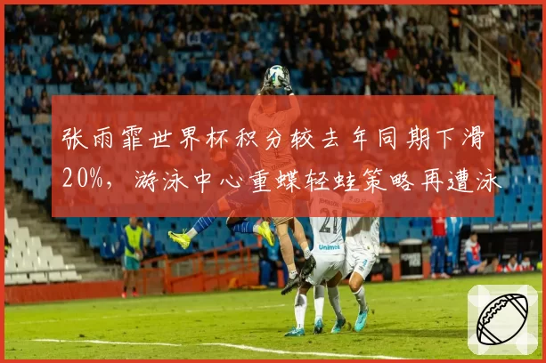张雨霏世界杯积分较去年同期下滑20%，游泳中心重蝶轻蛙策略再遭泳迷炮轰