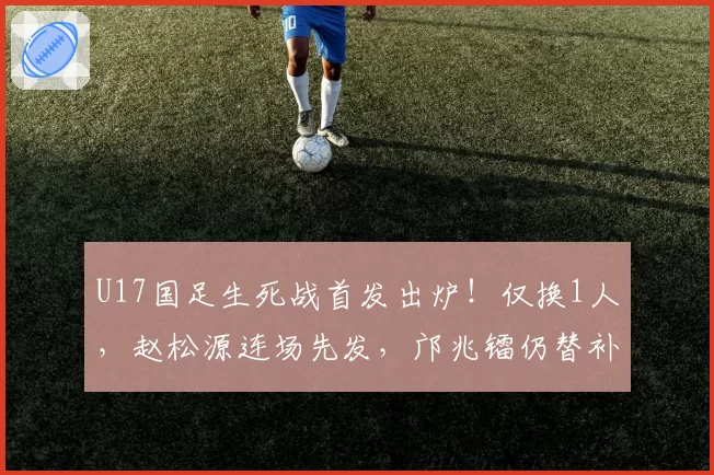 U17国足生死战首发出炉！仅换1人，赵松源连场先发，邝兆镭仍替补