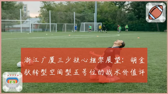 浙江广厦三少核心框架展望：胡金秋转型空间型五号位的战术价值评估