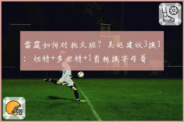 雷霆如何对抗文班？美记建议3换1：切特+多尔特+1首轮换字母哥