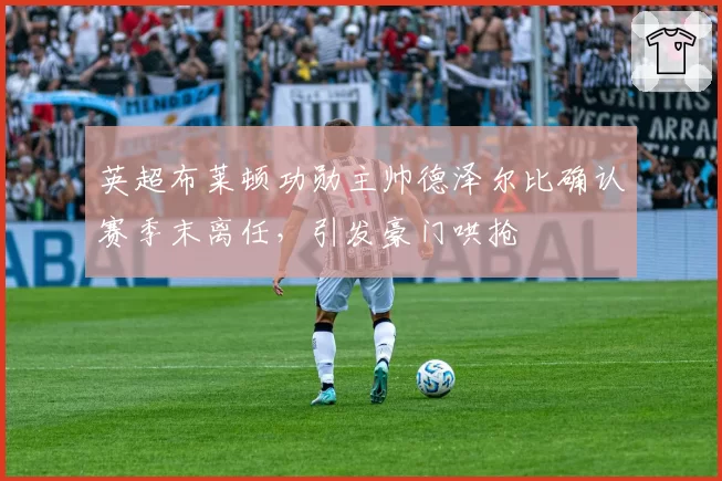 英超布莱顿功勋主帅德泽尔比确认赛季末离任，引发豪门哄抢