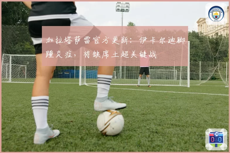 加拉塔萨雷官方更新:伊卡尔迪脚踵炎症,将缺席土超关键战