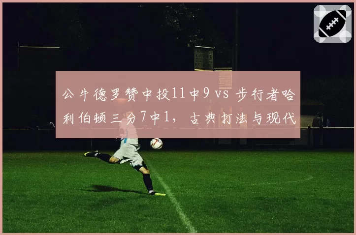 公牛德罗赞中投11中9 vs 步行者哈利伯顿三分7中1,古典打法与现代节奏碰撞