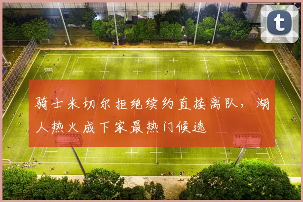 骑士米切尔拒绝续约直接离队，湖人热火成下家最热门候选