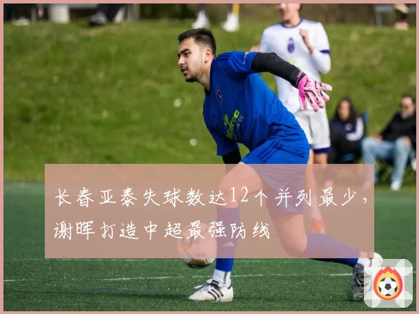 长春亚泰失球数达12个并列最少，谢晖打造中超最强防线