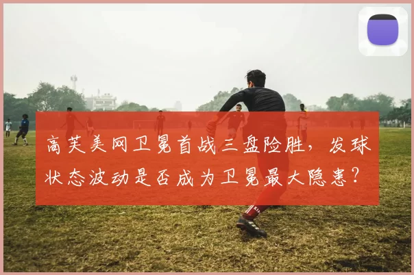 高芙美网卫冕首战三盘险胜，发球状态波动是否成为卫冕最大隐患？