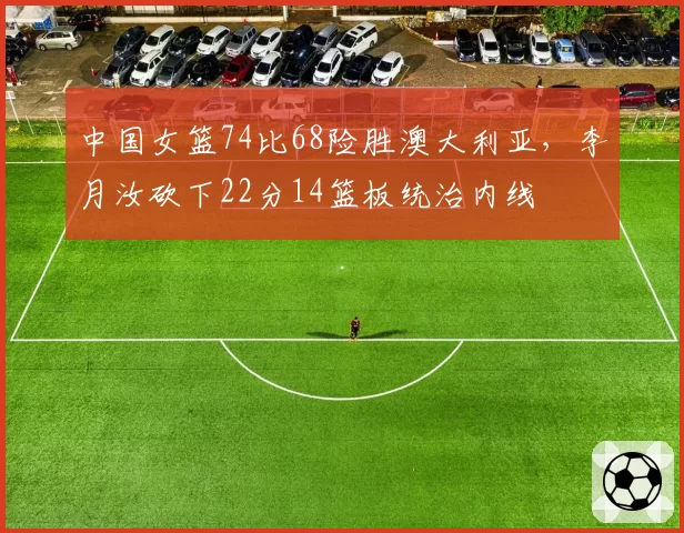 中国女篮74比68险胜澳大利亚，李月汝砍下22分14篮板统治内线