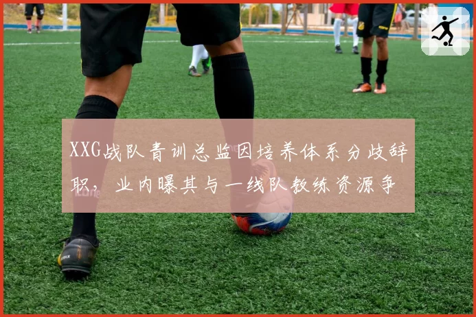 XXG战队青训总监因培养体系分歧辞职，业内曝其与一线队教练资源争夺白热化__br_