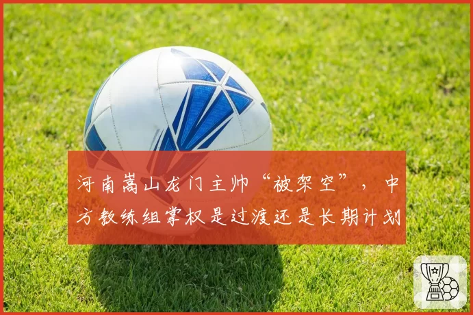 河南嵩山龙门主帅“被架空”，中方教练组掌权是过渡还是长期计划？