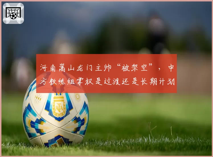 河南嵩山龙门主帅“被架空”，中方教练组掌权是过渡还是长期计划？