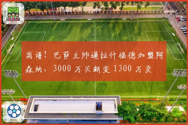 离谱！巴萨主帅逼拉什福德加盟阿森纳，3000 万买断变 1300 万卖