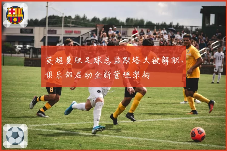 英超曼联足球总监默塔夫被解职，俱乐部启动全新管理架构