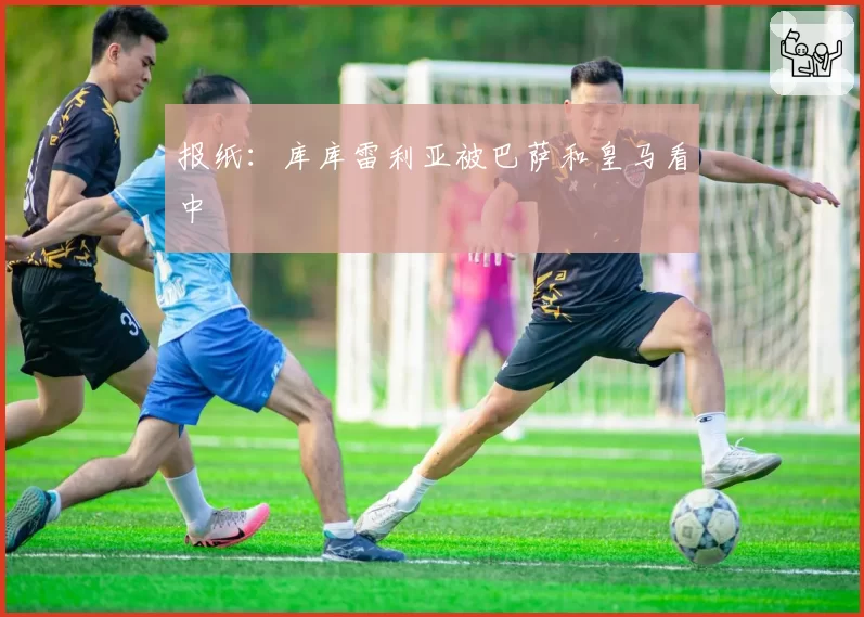 报纸：库库雷利亚被巴萨和皇马看中