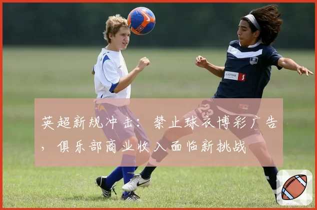 英超新规冲击:禁止球衣博彩广告,俱乐部商业收入面临新挑战