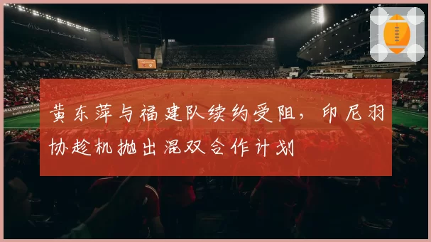 黄东萍与福建队续约受阻,印尼羽协趁机抛出混双合作计划