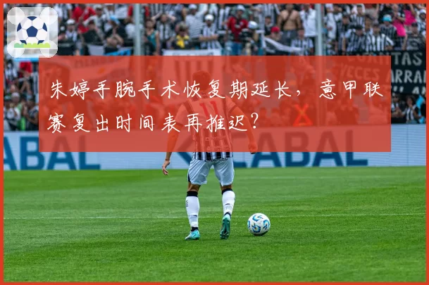 朱婷手腕手术恢复期延长,意甲联赛复出时间表再推迟?