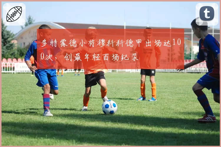多特蒙德小将穆科科德甲出场达100次,创最年轻百场纪录
