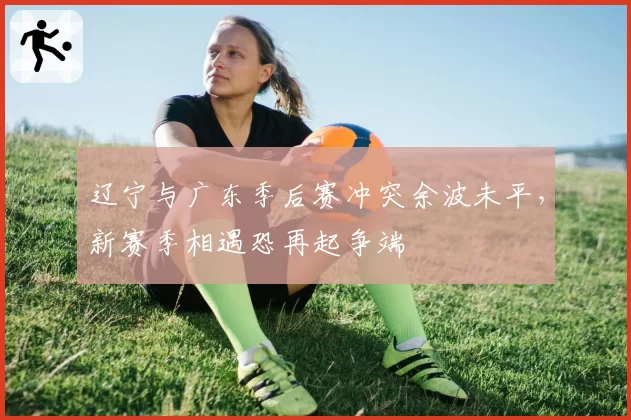 辽宁与广东季后赛冲突余波未平，新赛季相遇恐再起争端