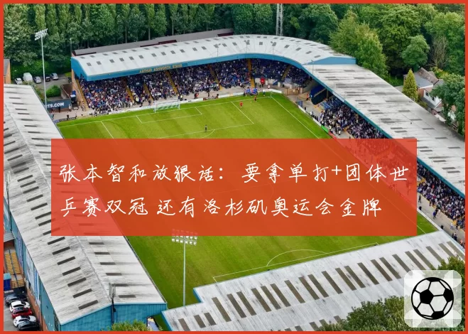 张本智和放狠话：要拿单打+团体世乒赛双冠 还有洛杉矶奥运会金牌