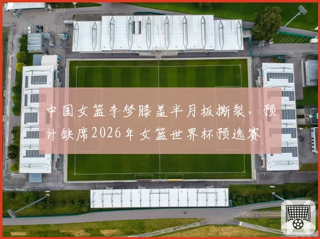 中国女篮李梦膝盖半月板撕裂，预计缺席2026年女篮世界杯预选赛