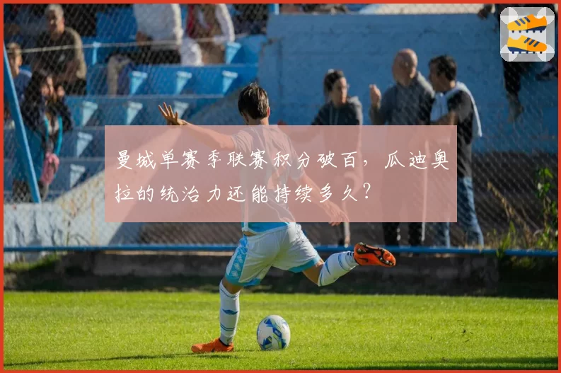 曼城单赛季联赛积分破百，瓜迪奥拉的统治力还能持续多久？