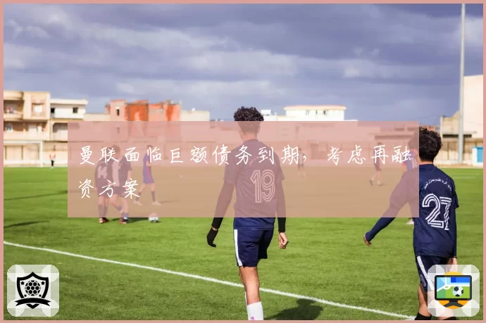 曼联面临巨额债务到期，考虑再融资方案