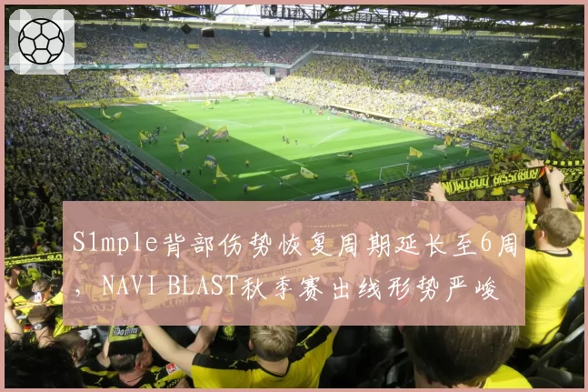 S1mple背部伤势恢复周期延长至6周，NAVI BLAST秋季赛出线形势严峻