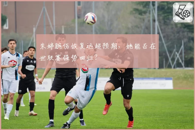 朱婷腕伤恢复远超预期，她能否在世联赛强势回归？