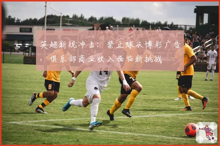 英超新规冲击:禁止球衣博彩广告,俱乐部商业收入面临新挑战