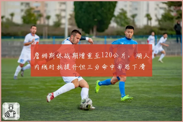 詹姆斯休战期增重至120公斤，湖人内线对抗提升但三分命中率恐下滑