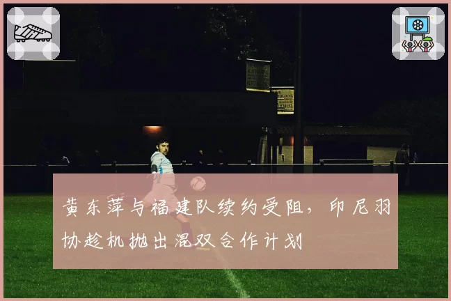 黄东萍与福建队续约受阻，印尼羽协趁机抛出混双合作计划