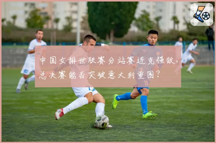 中国女排世联赛分站赛连克强敌，总决赛能否突破意大利重围？