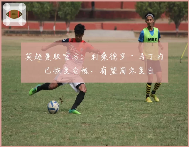 英超曼联官方：利桑德罗·马丁内斯已恢复合练，有望周末复出