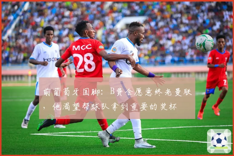 前葡萄牙国脚：B费会愿意终老曼联，他渴望帮球队拿到重要的奖杯