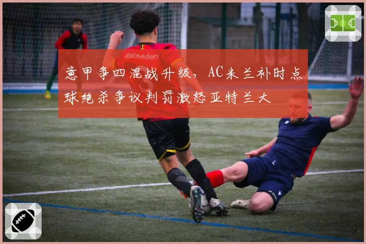 意甲争四混战升级，AC米兰补时点球绝杀争议判罚激怒亚特兰大