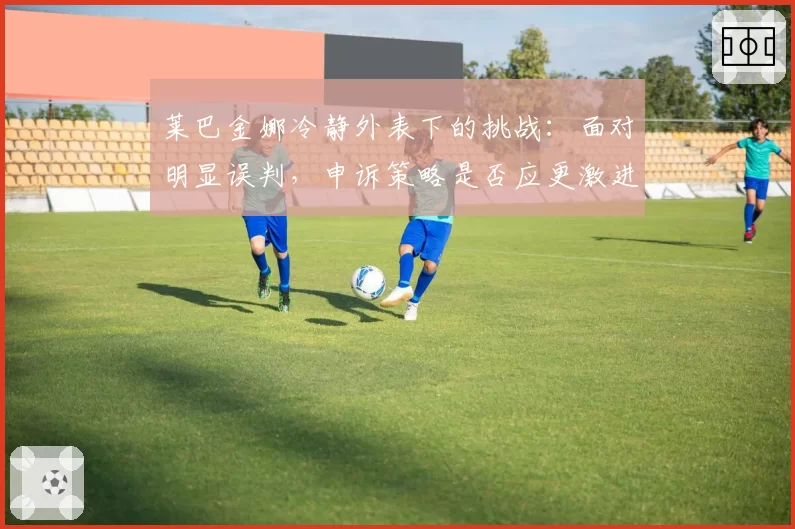 莱巴金娜冷静外表下的挑战:面对明显误判,申诉策略是否应更激进?