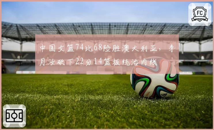 中国女篮74比68险胜澳大利亚，李月汝砍下22分14篮板统治内线