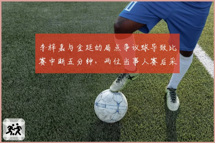 李梓嘉与金廷的局点争议球导致比赛中断五分钟,两位当事人赛后采访态度迥异透露何种玄机?