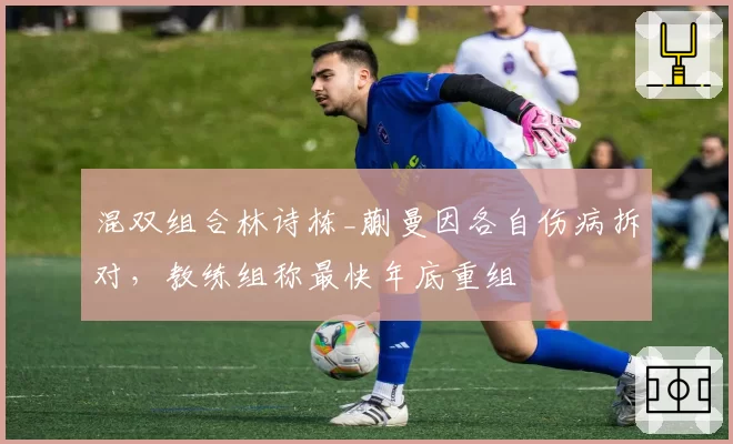 混双组合林诗栋_蒯曼因各自伤病拆对，教练组称最快年底重组