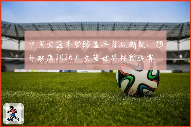 中国女篮李梦膝盖半月板撕裂，预计缺席2026年女篮世界杯预选赛