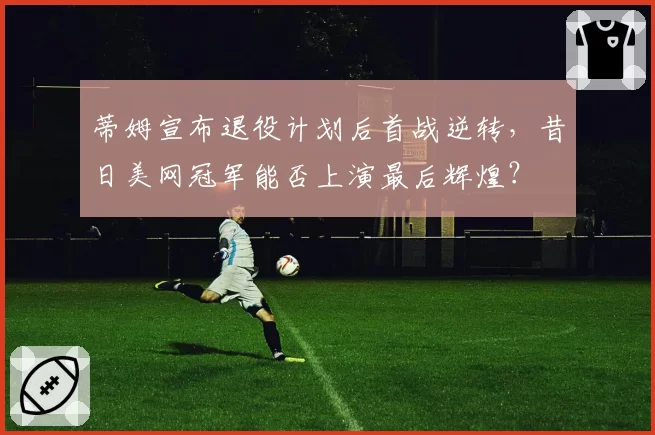 蒂姆宣布退役计划后首战逆转，昔日美网冠军能否上演最后辉煌？